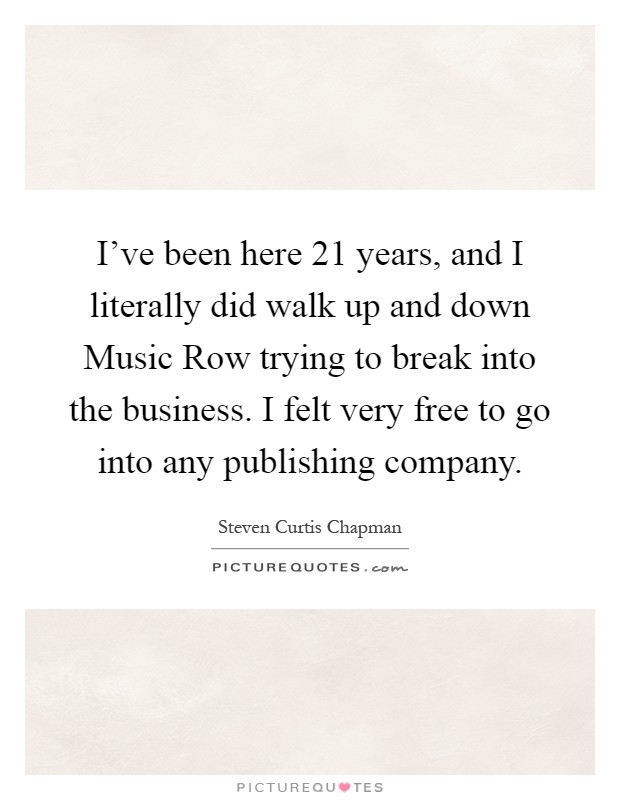 I've been here 21 years, and I literally did walk up and down Music Row trying to break into the business. I felt very free to go into any publishing company Picture Quote #1