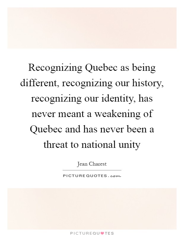 Recognizing Quebec as being different, recognizing our history, recognizing our identity, has never meant a weakening of Quebec and has never been a threat to national unity Picture Quote #1