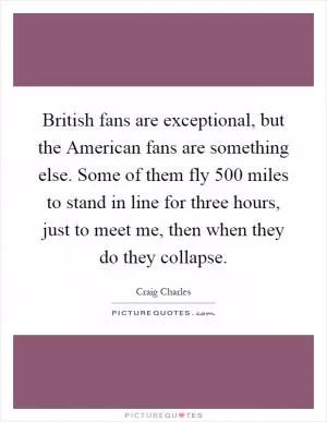 British fans are exceptional, but the American fans are something else. Some of them fly 500 miles to stand in line for three hours, just to meet me, then when they do they collapse Picture Quote #1