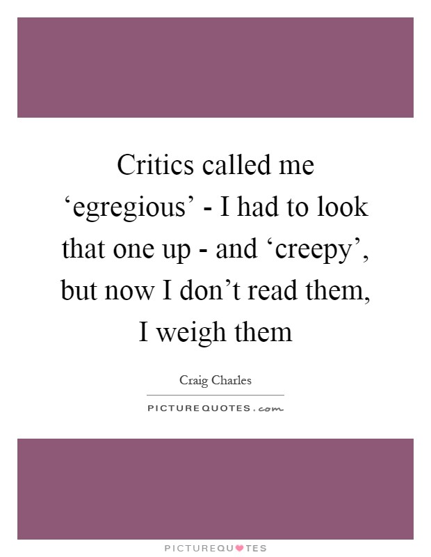 Critics called me ‘egregious' - I had to look that one up - and ‘creepy', but now I don't read them, I weigh them Picture Quote #1