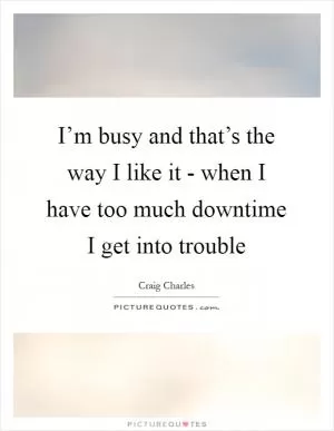 I’m busy and that’s the way I like it - when I have too much downtime I get into trouble Picture Quote #1