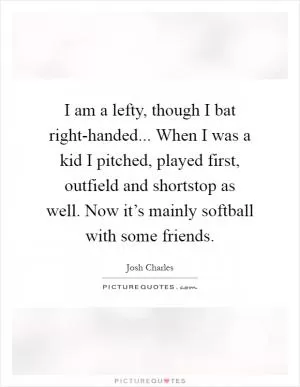 I am a lefty, though I bat right-handed... When I was a kid I pitched, played first, outfield and shortstop as well. Now it’s mainly softball with some friends Picture Quote #1