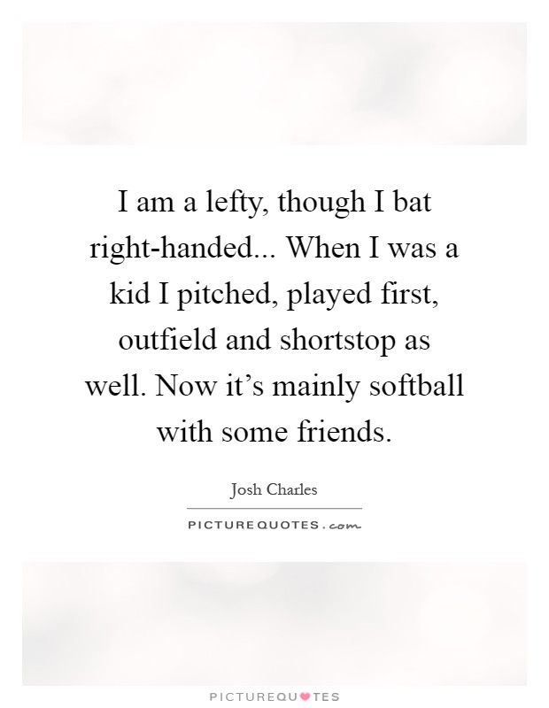 I am a lefty, though I bat right-handed... When I was a kid I pitched, played first, outfield and shortstop as well. Now it's mainly softball with some friends Picture Quote #1