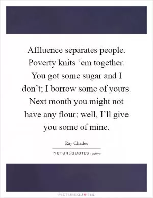 Affluence separates people. Poverty knits ‘em together. You got some sugar and I don’t; I borrow some of yours. Next month you might not have any flour; well, I’ll give you some of mine Picture Quote #1