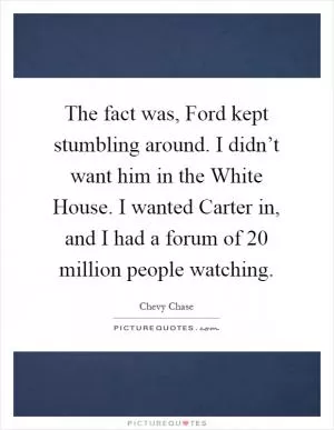 The fact was, Ford kept stumbling around. I didn’t want him in the White House. I wanted Carter in, and I had a forum of 20 million people watching Picture Quote #1