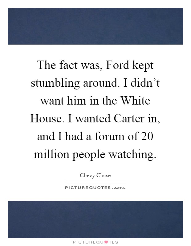 The fact was, Ford kept stumbling around. I didn't want him in the White House. I wanted Carter in, and I had a forum of 20 million people watching Picture Quote #1