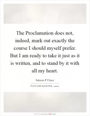 The Proclamation does not, indeed, mark out exactly the course I should myself prefer. But I am ready to take it just as it is written, and to stand by it with all my heart Picture Quote #1