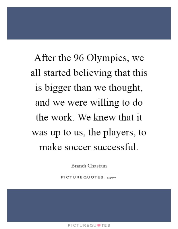 After the  96 Olympics, we all started believing that this is bigger than we thought, and we were willing to do the work. We knew that it was up to us, the players, to make soccer successful Picture Quote #1
