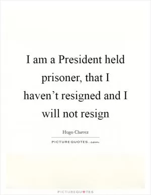 I am a President held prisoner, that I haven’t resigned and I will not resign Picture Quote #1