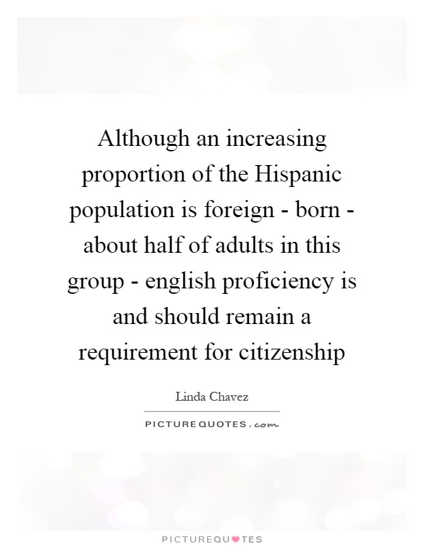 Although an increasing proportion of the Hispanic population is foreign - born - about half of adults in this group - english proficiency is and should remain a requirement for citizenship Picture Quote #1