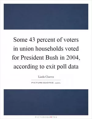 Some 43 percent of voters in union households voted for President Bush in 2004, according to exit poll data Picture Quote #1
