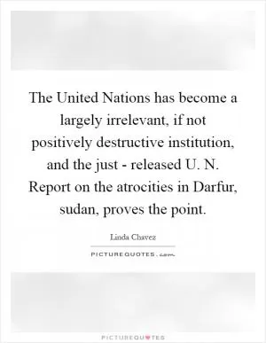 The United Nations has become a largely irrelevant, if not positively destructive institution, and the just - released U. N. Report on the atrocities in Darfur, sudan, proves the point Picture Quote #1