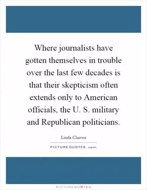 Where journalists have gotten themselves in trouble over the last few decades is that their skepticism often extends only to American officials, the U. S. military and Republican politicians Picture Quote #1