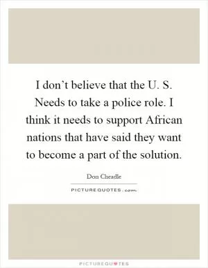 I don’t believe that the U. S. Needs to take a police role. I think it needs to support African nations that have said they want to become a part of the solution Picture Quote #1
