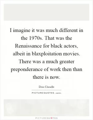 I imagine it was much different in the 1970s. That was the Renaissance for black actors, albeit in blaxploitation movies. There was a much greater preponderance of work then than there is now Picture Quote #1