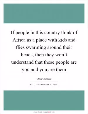 If people in this country think of Africa as a place with kids and flies swarming around their heads, then they won’t understand that these people are you and you are them Picture Quote #1