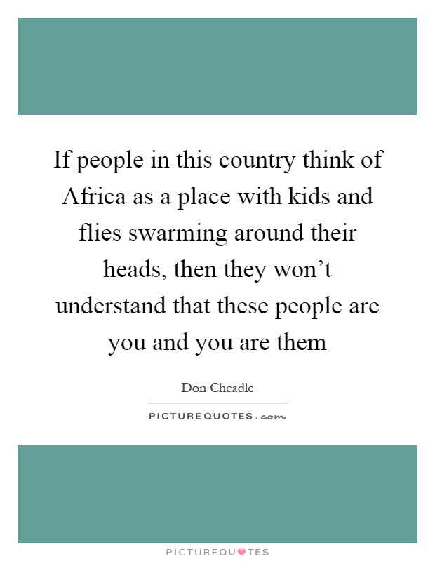 If people in this country think of Africa as a place with kids and flies swarming around their heads, then they won't understand that these people are you and you are them Picture Quote #1