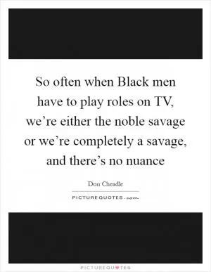 So often when Black men have to play roles on TV, we’re either the noble savage or we’re completely a savage, and there’s no nuance Picture Quote #1