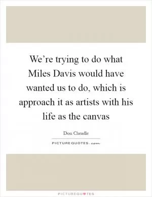 We’re trying to do what Miles Davis would have wanted us to do, which is approach it as artists with his life as the canvas Picture Quote #1