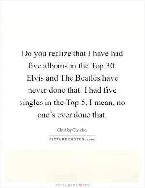 Do you realize that I have had five albums in the Top 30. Elvis and The Beatles have never done that. I had five singles in the Top 5, I mean, no one’s ever done that Picture Quote #1