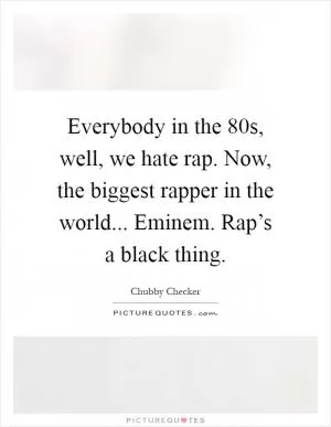 Everybody in the  80s, well, we hate rap. Now, the biggest rapper in the world... Eminem. Rap’s a black thing Picture Quote #1