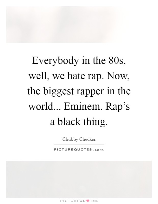 Everybody in the  80s, well, we hate rap. Now, the biggest rapper in the world... Eminem. Rap's a black thing Picture Quote #1