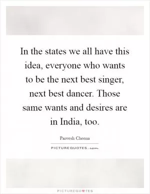 In the states we all have this idea, everyone who wants to be the next best singer, next best dancer. Those same wants and desires are in India, too Picture Quote #1