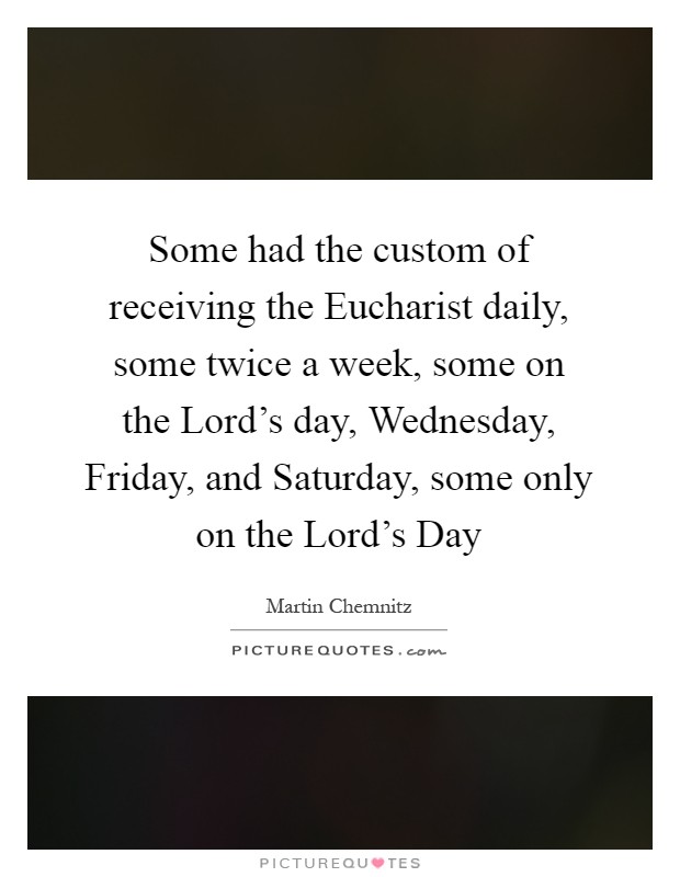 Some had the custom of receiving the Eucharist daily, some twice a week, some on the Lord's day, Wednesday, Friday, and Saturday, some only on the Lord's Day Picture Quote #1