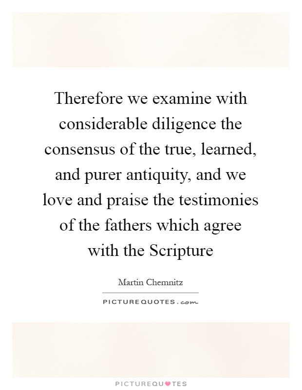 Therefore we examine with considerable diligence the consensus of the true, learned, and purer antiquity, and we love and praise the testimonies of the fathers which agree with the Scripture Picture Quote #1