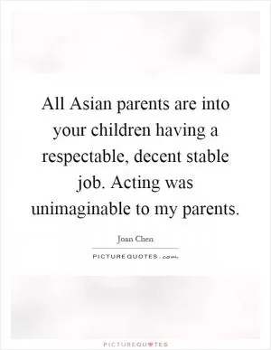 All Asian parents are into your children having a respectable, decent stable job. Acting was unimaginable to my parents Picture Quote #1