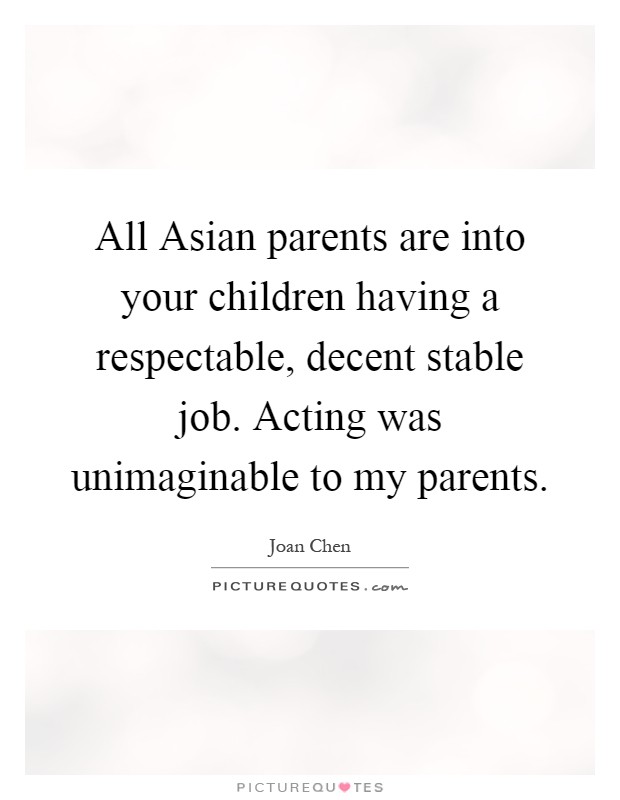 All Asian parents are into your children having a respectable, decent stable job. Acting was unimaginable to my parents Picture Quote #1