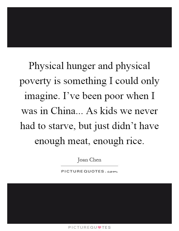 Physical hunger and physical poverty is something I could only imagine. I've been poor when I was in China... As kids we never had to starve, but just didn't have enough meat, enough rice Picture Quote #1