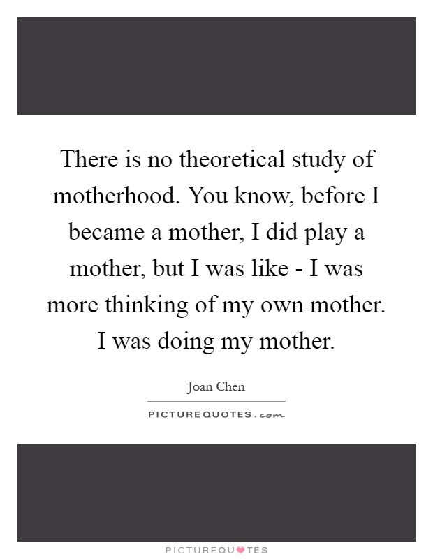 There is no theoretical study of motherhood. You know, before I became a mother, I did play a mother, but I was like - I was more thinking of my own mother. I was doing my mother Picture Quote #1