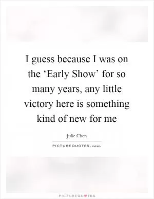 I guess because I was on the ‘Early Show’ for so many years, any little victory here is something kind of new for me Picture Quote #1