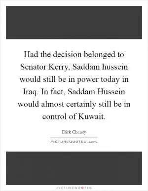 Had the decision belonged to Senator Kerry, Saddam hussein would still be in power today in Iraq. In fact, Saddam Hussein would almost certainly still be in control of Kuwait Picture Quote #1