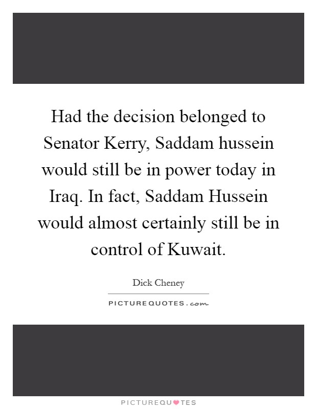 Had the decision belonged to Senator Kerry, Saddam hussein would still be in power today in Iraq. In fact, Saddam Hussein would almost certainly still be in control of Kuwait Picture Quote #1