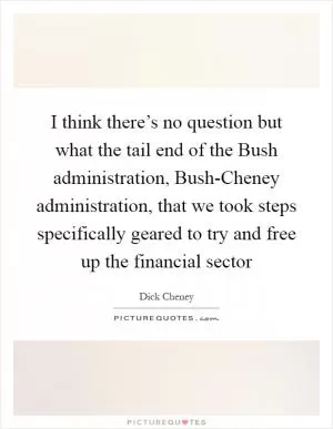 I think there’s no question but what the tail end of the Bush administration, Bush-Cheney administration, that we took steps specifically geared to try and free up the financial sector Picture Quote #1