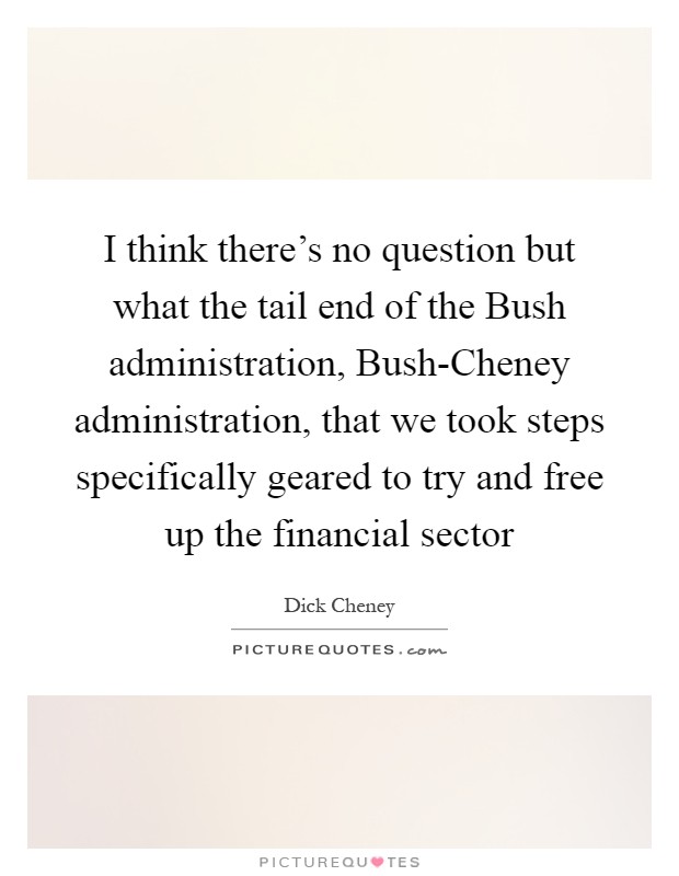 I think there's no question but what the tail end of the Bush administration, Bush-Cheney administration, that we took steps specifically geared to try and free up the financial sector Picture Quote #1