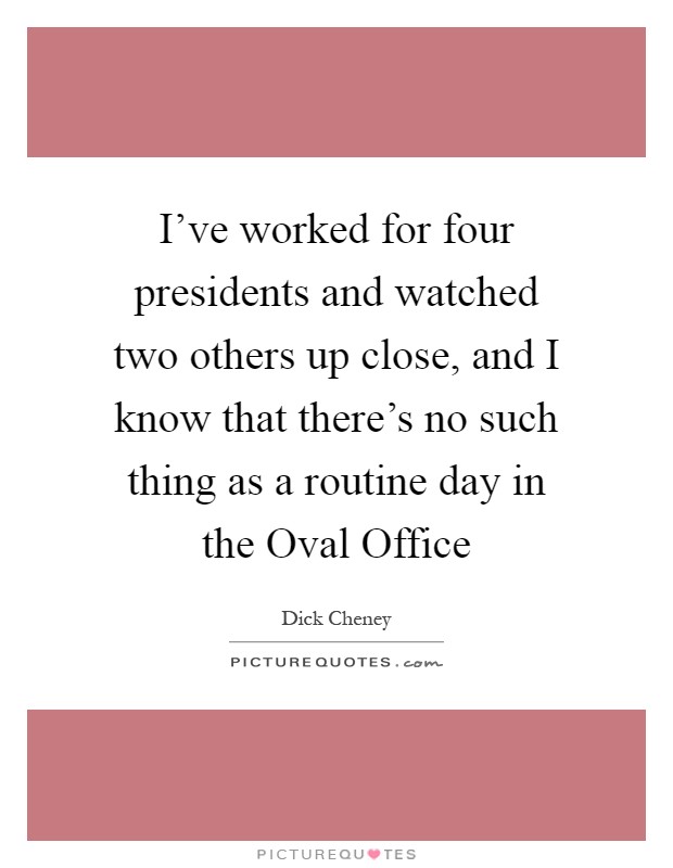 I've worked for four presidents and watched two others up close, and I know that there's no such thing as a routine day in the Oval Office Picture Quote #1