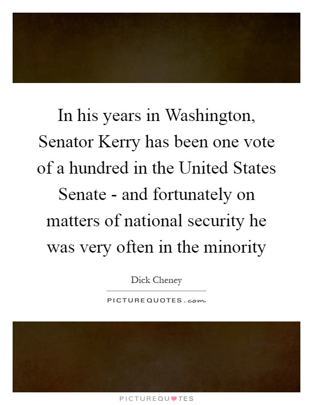 In his years in Washington, Senator Kerry has been one vote of a hundred in the United States Senate - and fortunately on matters of national security he was very often in the minority Picture Quote #1