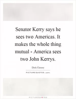 Senator Kerry says he sees two Americas. It makes the whole thing mutual - America sees two John Kerrys Picture Quote #1