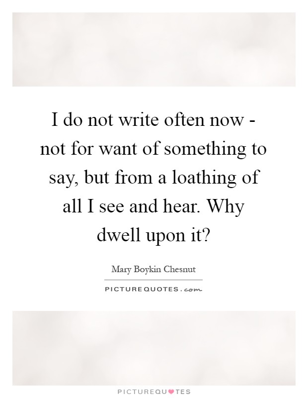 I do not write often now - not for want of something to say, but from a loathing of all I see and hear. Why dwell upon it? Picture Quote #1