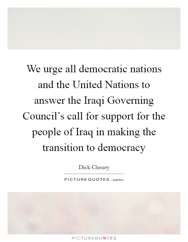 We urge all democratic nations and the United Nations to answer the Iraqi Governing Council's call for support for the people of Iraq in making the transition to democracy Picture Quote #1