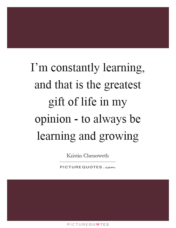 I'm constantly learning, and that is the greatest gift of life in my opinion - to always be learning and growing Picture Quote #1