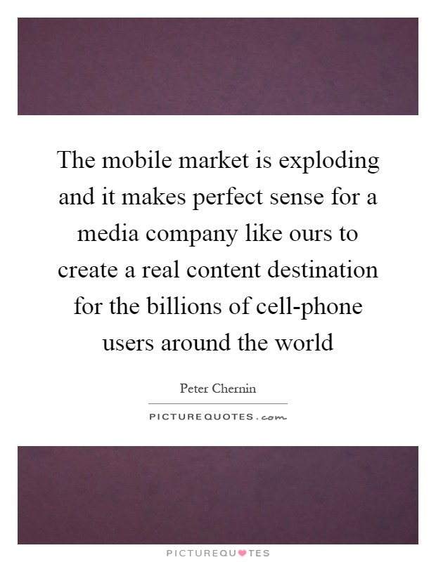 The mobile market is exploding and it makes perfect sense for a media company like ours to create a real content destination for the billions of cell-phone users around the world Picture Quote #1