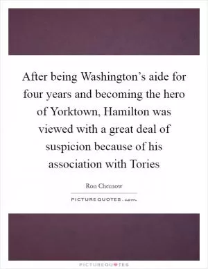 After being Washington’s aide for four years and becoming the hero of Yorktown, Hamilton was viewed with a great deal of suspicion because of his association with Tories Picture Quote #1