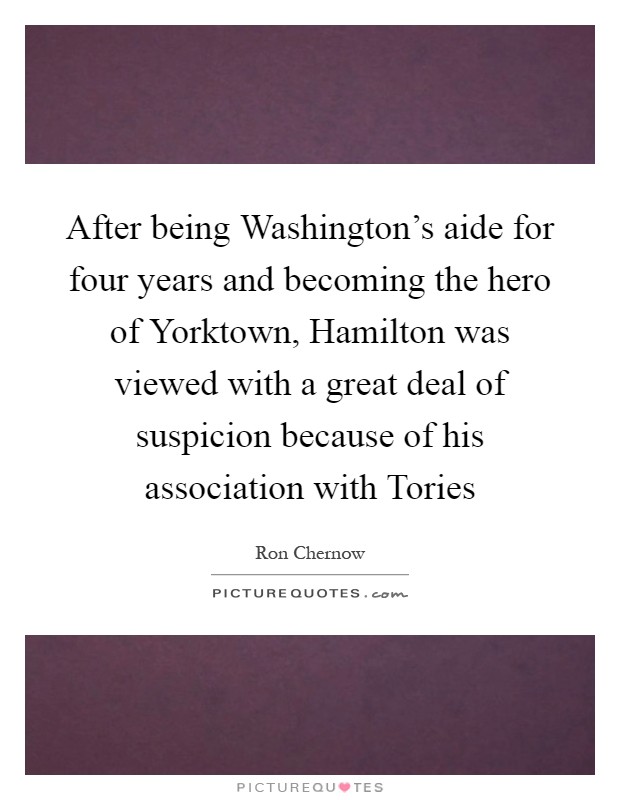 After being Washington's aide for four years and becoming the hero of Yorktown, Hamilton was viewed with a great deal of suspicion because of his association with Tories Picture Quote #1