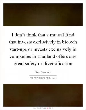 I don’t think that a mutual fund that invests exclusively in biotech start-ups or invests exclusively in companies in Thailand offers any great safety or diversification Picture Quote #1