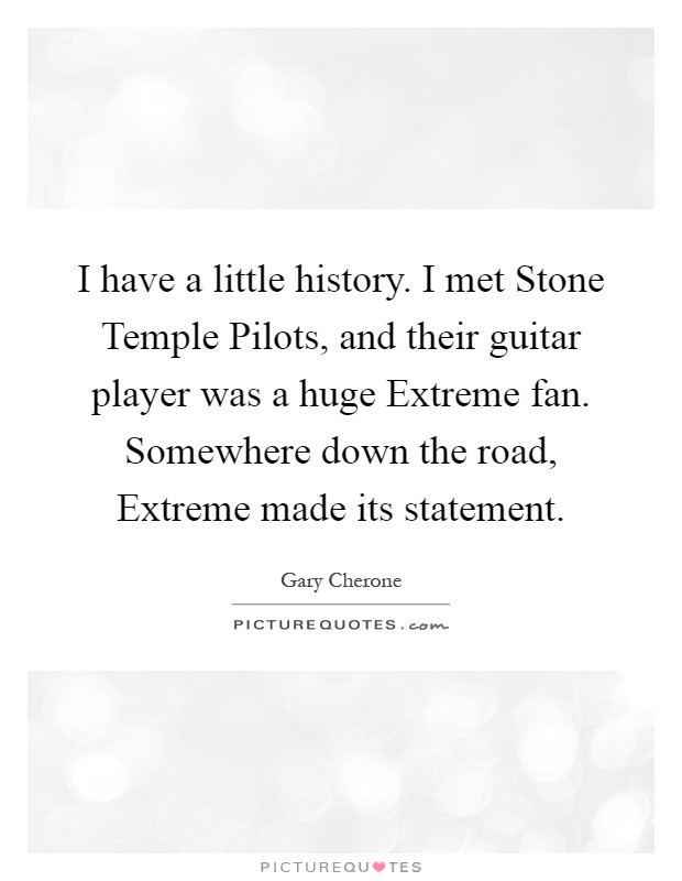 I have a little history. I met Stone Temple Pilots, and their guitar player was a huge Extreme fan. Somewhere down the road, Extreme made its statement Picture Quote #1