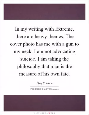 In my writing with Extreme, there are heavy themes. The cover photo has me with a gun to my neck. I am not advocating suicide. I am taking the philosophy that man is the measure of his own fate Picture Quote #1